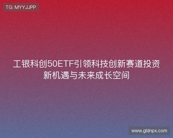 工银科创50ETF引领科技创新赛道投资新机遇与未来成长空间